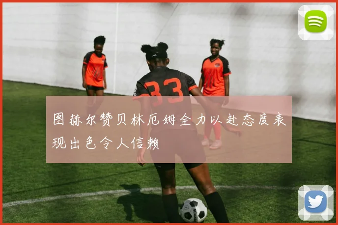 图赫尔赞贝林厄姆全力以赴态度表现出色令人信赖